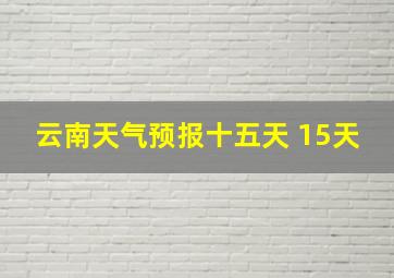 云南天气预报十五天 15天